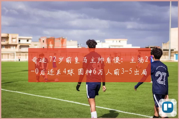 奇迹 72岁前皇马主帅看傻：主场2-0后连丢4球 圆神6万人前3-5出局