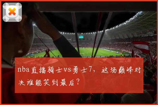nba直播骑士vs勇士7，这场巅峰对决谁能笑到最后？