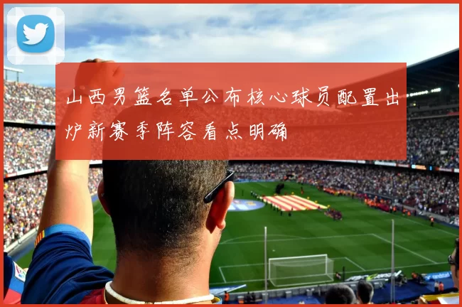 山西男篮名单公布核心球员配置出炉新赛季阵容看点明确