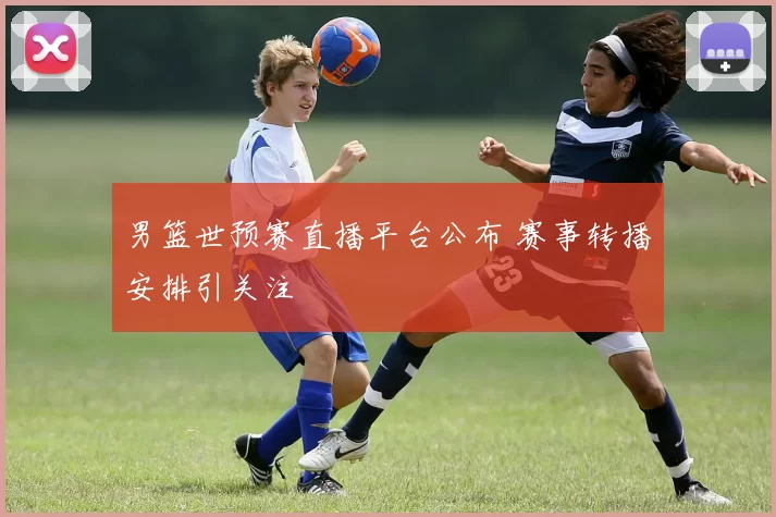 男篮世预赛直播平台公布 赛事转播安排引关注