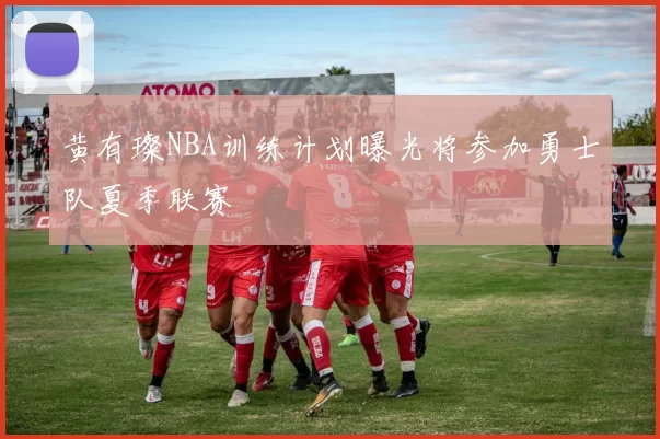 黄有璨NBA训练计划曝光将参加勇士队夏季联赛