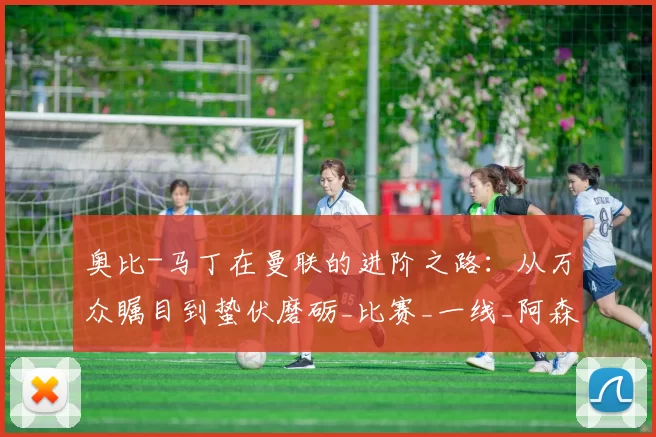 奥比-马丁在曼联的进阶之路：从万众瞩目到蛰伏磨砺_比赛_一线_阿森纳