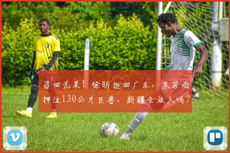 召回无果！徐昕拒回广东，朱芳雨押注130公斤巨兽，新疆会放人吗？