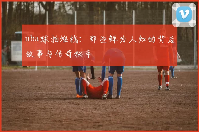 nba球拍堆栈：那些鲜为人知的背后故事与传奇秘辛