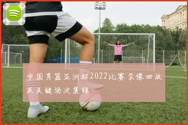 中国男篮亚洲杯2022比赛录像回放及关键场次集锦