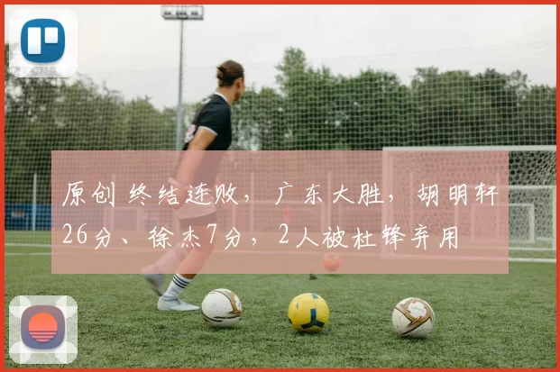 原创 终结连败，广东大胜，胡明轩26分、徐杰7分，2人被杜锋弃用