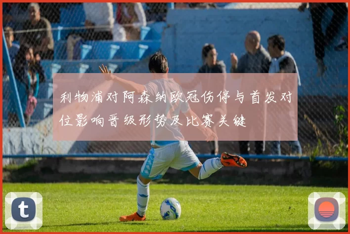 利物浦对阿森纳欧冠伤停与首发对位影响晋级形势及比赛关键