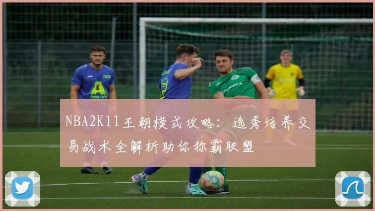 NBA2K11王朝模式攻略：选秀培养交易战术全解析助你称霸联盟