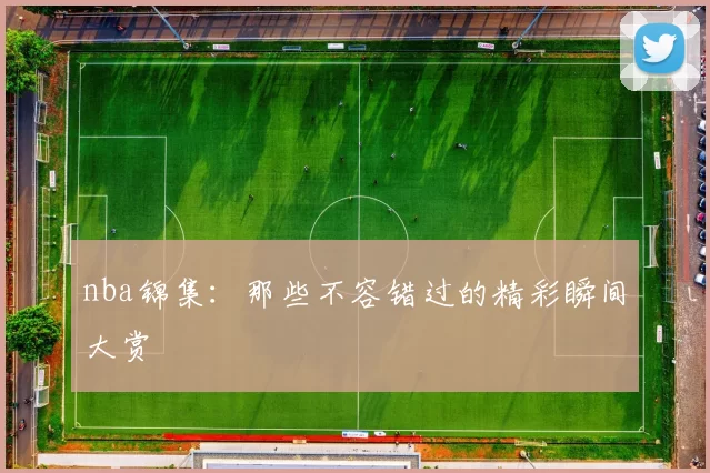 nba锦集：那些不容错过的精彩瞬间大赏