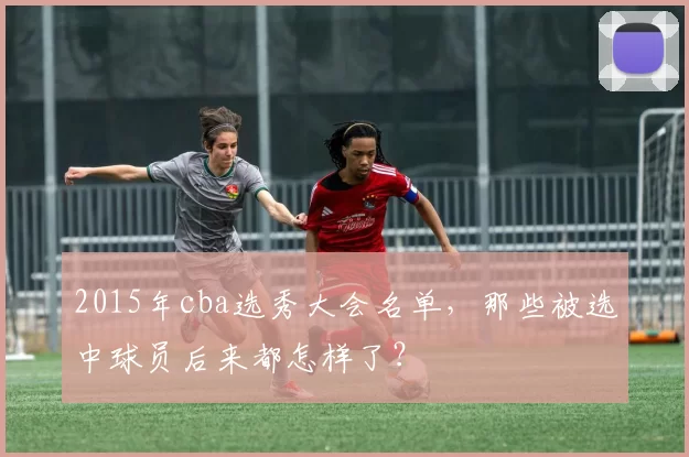 2015年cba选秀大会名单,那些被选中球员后来都怎样了?