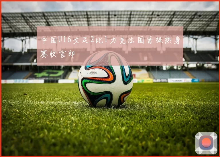 中国U16女足2比1力克法国晋级热身赛收官即