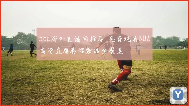 nba海外直播网推荐 免费观看NBA高清直播赛程数据全覆盖