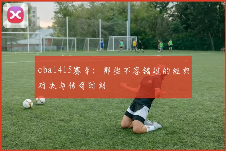 cba1415赛季:那些不容错过的经典对决与传奇时刻