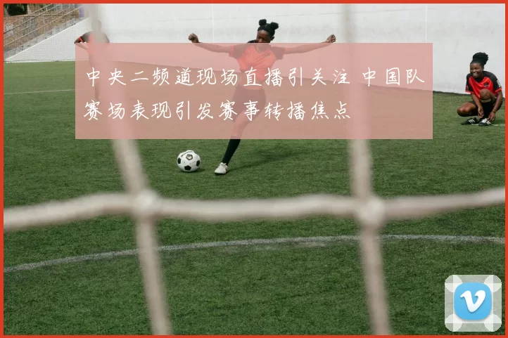 中央二频道现场直播引关注 中国队赛场表现引发赛事转播焦点