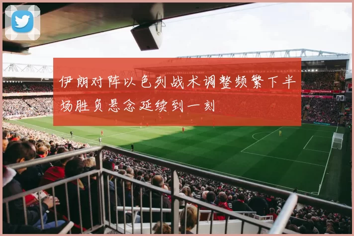 伊朗对阵以色列战术调整频繁下半场胜负悬念延续到一刻