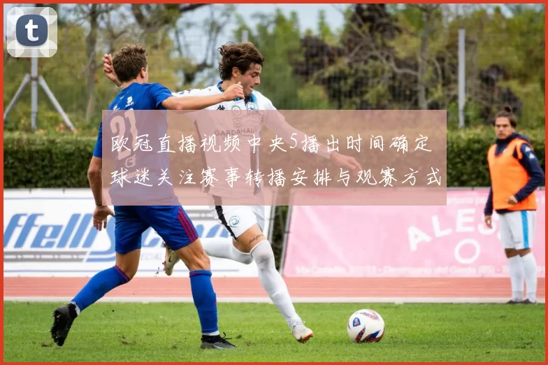 欧冠直播视频中央5播出时间确定 球迷关注赛事转播安排与观赛方式