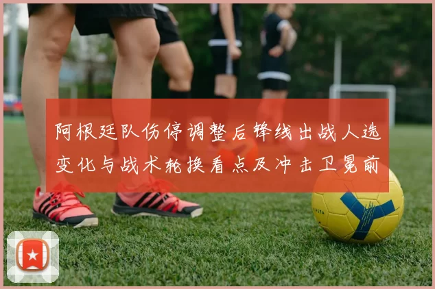 阿根廷队伤停调整后锋线出战人选变化与战术轮换看点及冲击卫冕前景