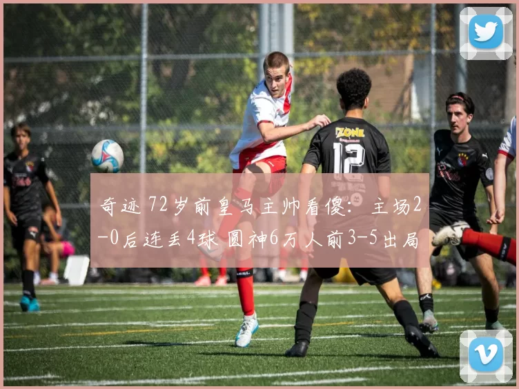 奇迹 72岁前皇马主帅看傻：主场2-0后连丢4球 圆神6万人前3-5出局