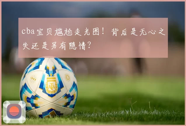 cba宝贝尴尬走光图！背后是无心之失还是另有隐情？