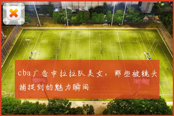 cba广告中拉拉队美女，那些被镜头捕捉到的魅力瞬间