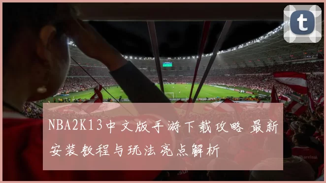 NBA2K13中文版手游下载攻略 最新安装教程与玩法亮点解析