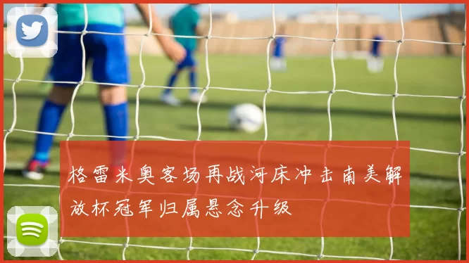 格雷米奥客场再战河床冲击南美解放杯冠军归属悬念升级