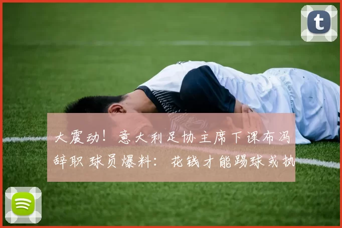 大震动！意大利足协主席下课布冯辞职 球员爆料：花钱才能踢球或执教