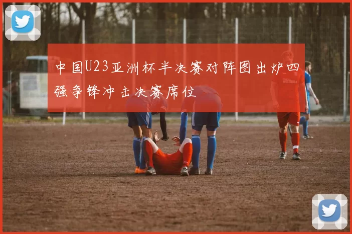中国U23亚洲杯半决赛对阵图出炉四强争锋冲击决赛席位