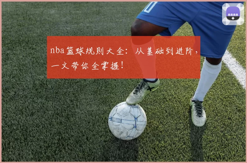 nba篮球规则大全：从基础到进阶，一文带你全掌握！