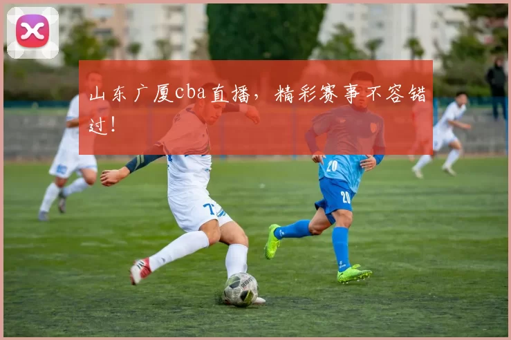山东广厦cba直播，精彩赛事不容错过！