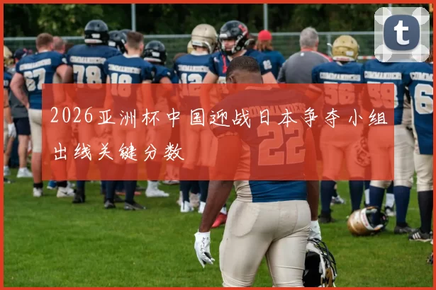 2026亚洲杯中国迎战日本争夺小组出线关键分数