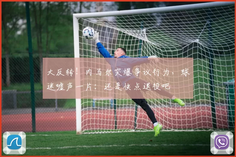大反转！内马尔突爆争议行为，球迷嘘声一片：还是快点退役吧