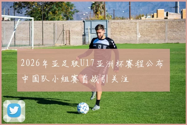 2026年亚足联U17亚洲杯赛程公布 中国队小组赛首战引关注