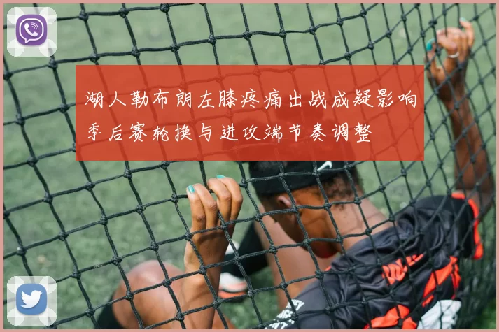 湖人勒布朗左膝疼痛出战成疑影响季后赛轮换与进攻端节奏调整