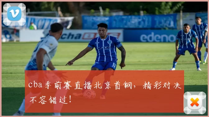 cba季前赛直播北京首钢，精彩对决不容错过！