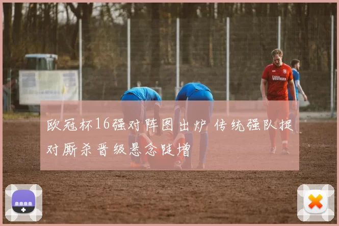 欧冠杯16强对阵图出炉 传统强队捉对厮杀晋级悬念陡增