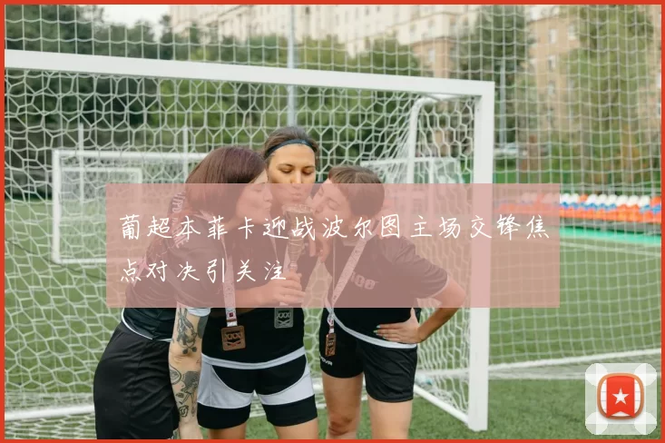 葡超本菲卡迎战波尔图主场交锋焦点对决引关注