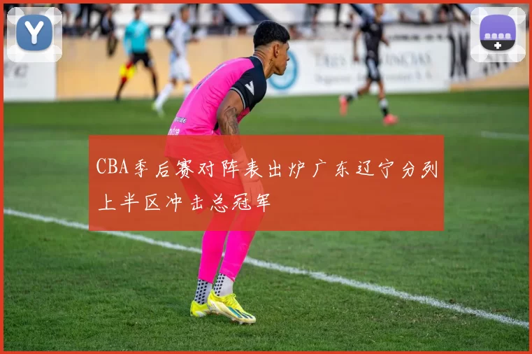 CBA季后赛对阵表出炉广东辽宁分列上半区冲击总冠军