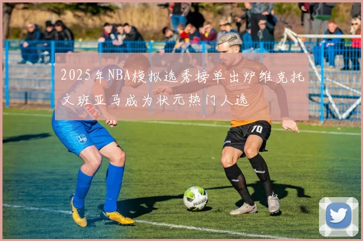 2025年NBA模拟选秀榜单出炉维克托文班亚马成为状元热门人选