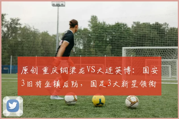 原创 重庆铜梁龙VS大连英博：国安3旧将坐镇后防，国足3大新星领衔进攻