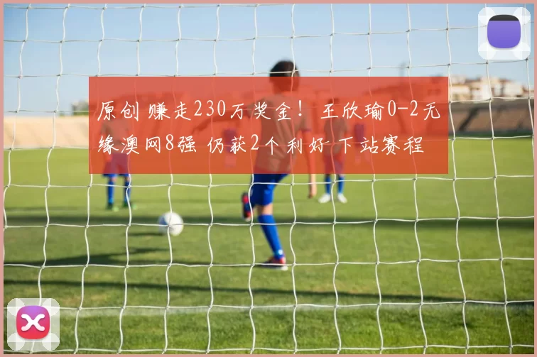 原创 赚走230万奖金！王欣瑜0-2无缘澳网8强 仍获2个利好 下站赛程敲定