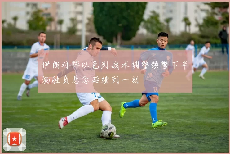伊朗对阵以色列战术调整频繁下半场胜负悬念延续到一刻