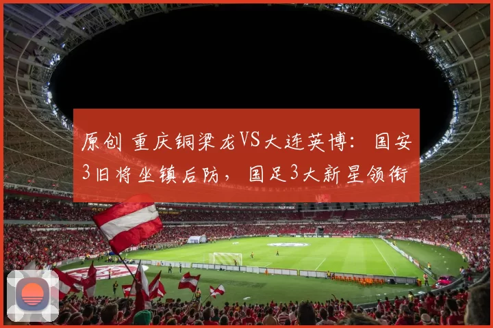 原创 重庆铜梁龙VS大连英博：国安3旧将坐镇后防，国足3大新星领衔进攻