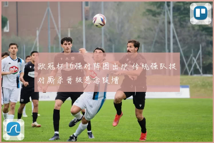 欧冠杯16强对阵图出炉 传统强队捉对厮杀晋级悬念陡增