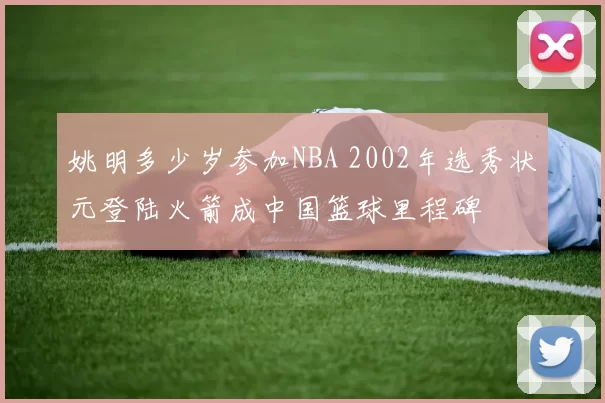 姚明多少岁参加NBA 2002年选秀状元登陆火箭成中国篮球里程碑