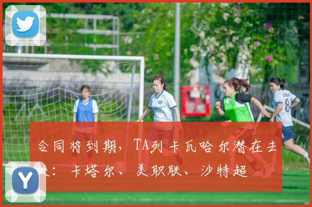 合同将到期，TA列卡瓦哈尔潜在去处：卡塔尔、美职联、沙特超