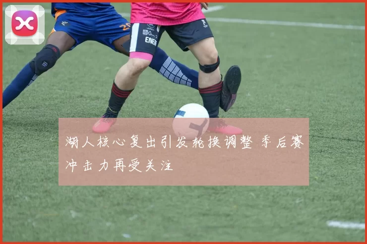 湖人核心复出引发轮换调整 季后赛冲击力再受关注