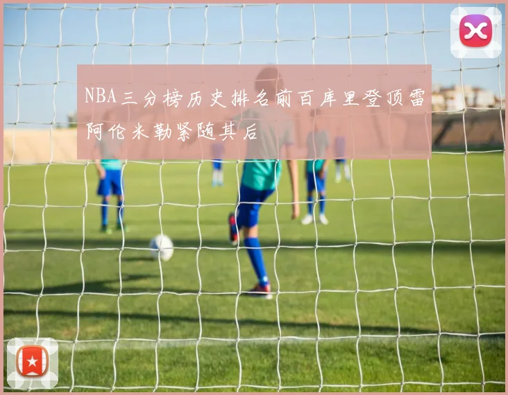 NBA三分榜历史排名前百库里登顶雷阿伦米勒紧随其后