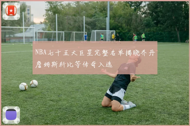 NBA七十五大巨星完整名单揭晓乔丹詹姆斯科比等传奇入选