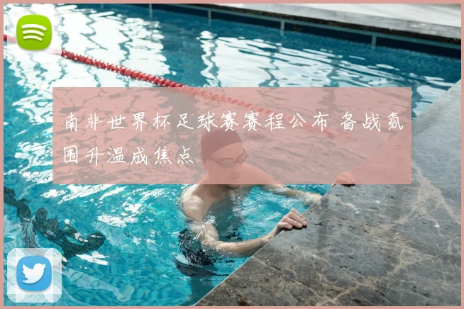 南非世界杯足球赛赛程公布 备战氛围升温成焦点